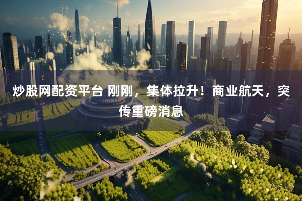 炒股网配资平台 刚刚，集体拉升！商业航天，突传重磅消息